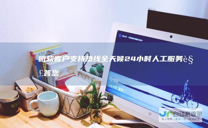 微软客户支持热线 全天候24小时人工服务解答您的技术难题