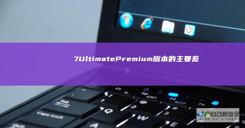 7 Ultimate Premium版本的主要差异对比 全面解析 Windows Professional和Home