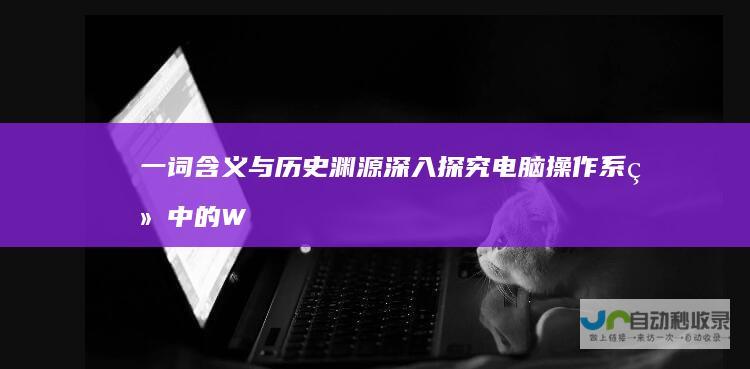 一词含义与历史渊源 深入探究 电脑操作系统中的 Windows