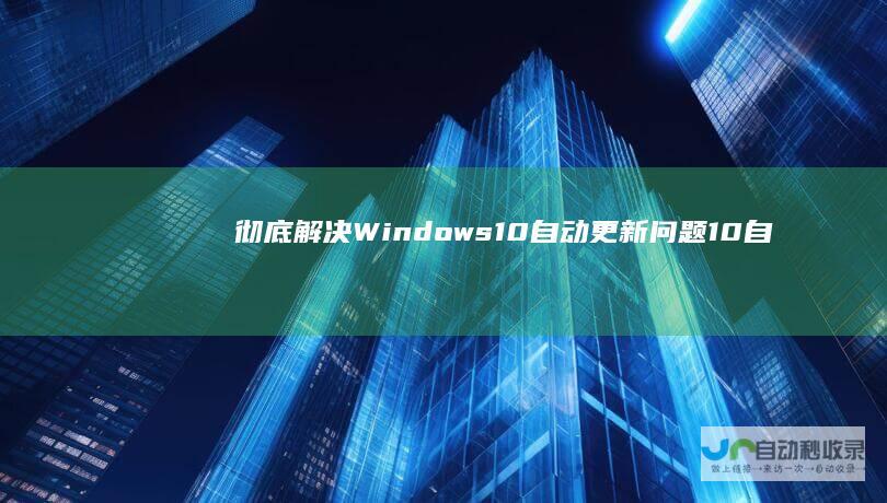 彻底解决Windows 10自动更新问题 10自动更新功能 详细步骤指导关闭Windows