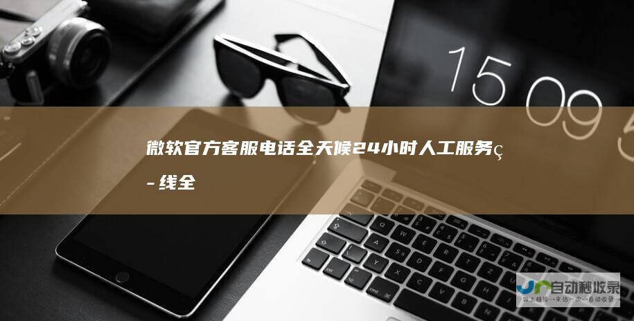 微软官方客服电话 全天候24小时人工服务热线全面上线 为您提供即时技术支持