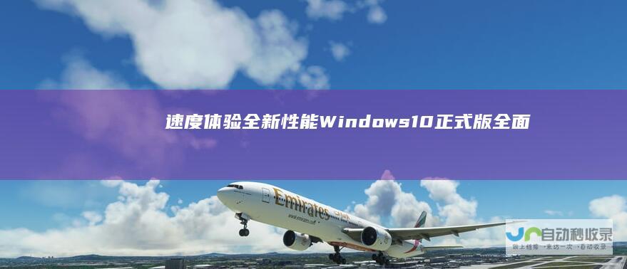 速度体验全新性能 Windows 10正式版全面推荐下载指南