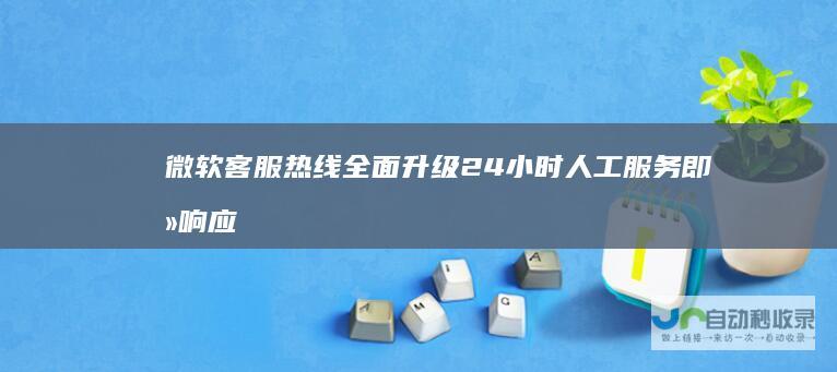 微软客服热线全面升级 24小时人工服务即刻响应 技术支持与咨询一站解决