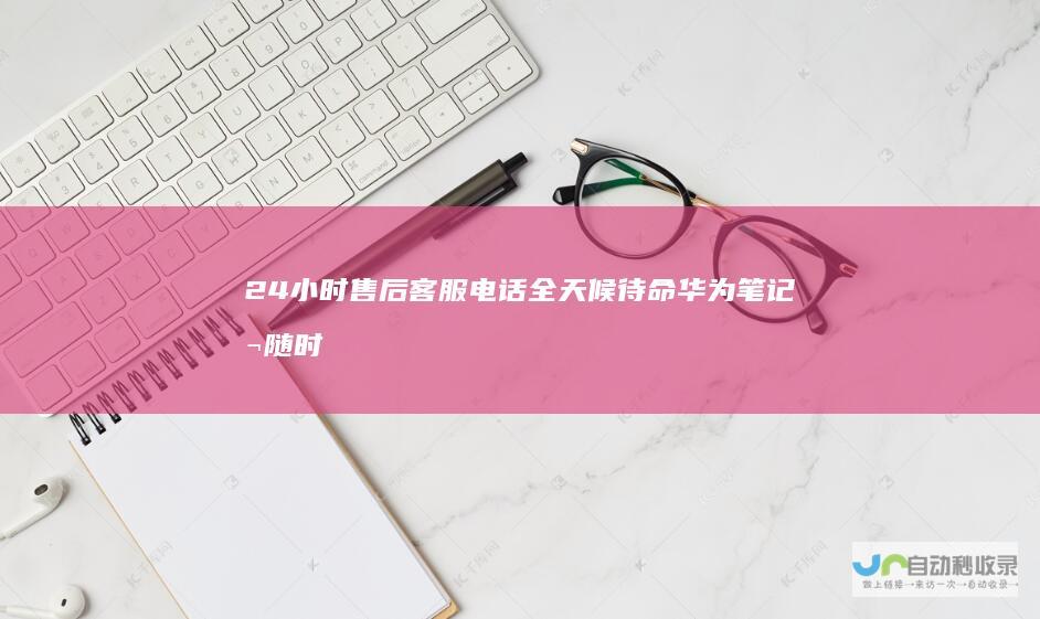 24小时售后客服电话全天候待命 华为笔记本随时随地提供专业支持