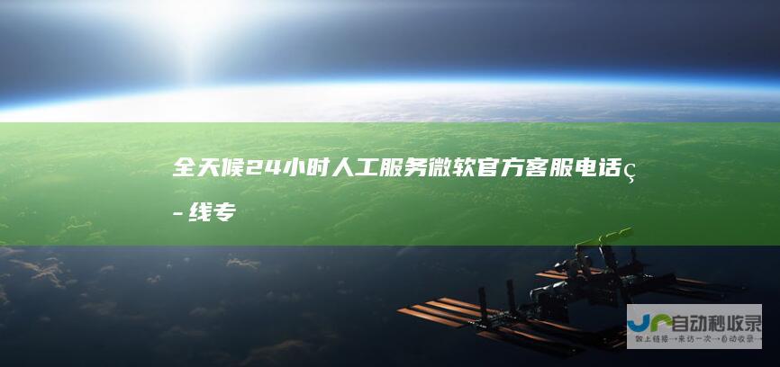 全天候24小时人工服务 微软官方客服电话热线 专家解答各种技术问题