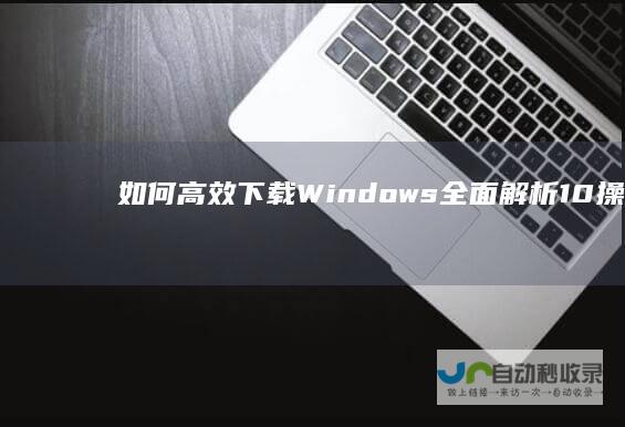 如何高效下载Windows 全面解析 10操作系统