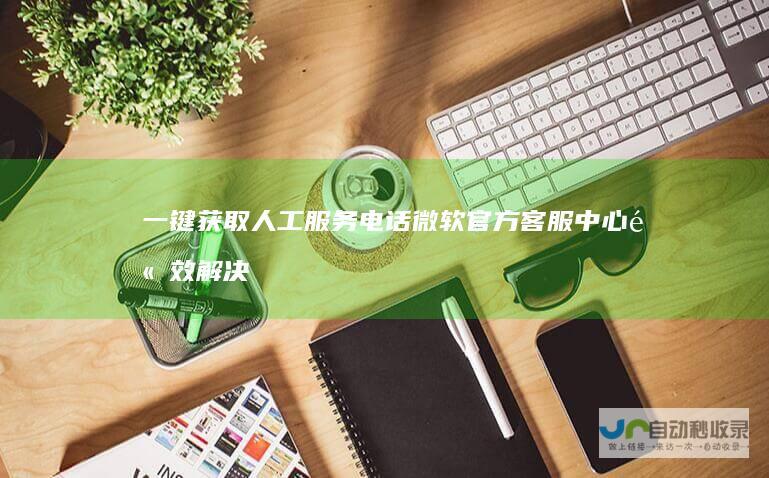 一键获取人工服务电话 微软官方客服中心 高效解决各类技术难题