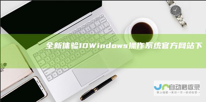 全新体验 10 Windows 操作系统官方网站下载指南与安装步骤详解