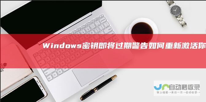 Windows密钥即将过期警告 如何重新激活你的系统以保持使用