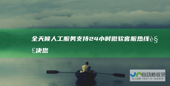 全天候人工服务支持 24小时微软客服热线 解决您的技术难题