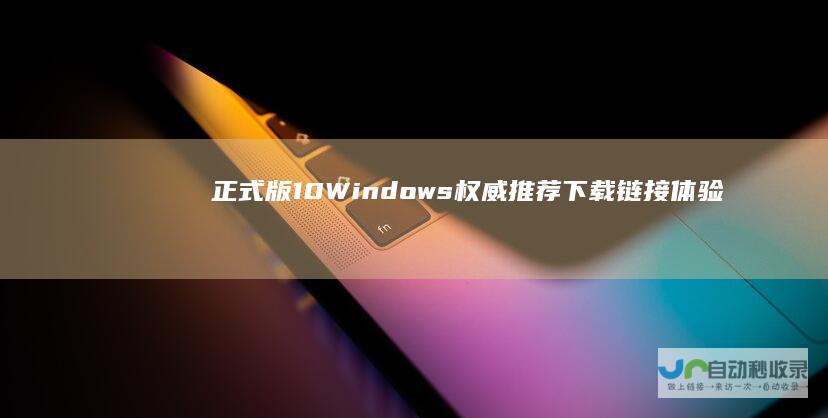 正式版 10 Windows 权威推荐下载链接 体验升级您的PC