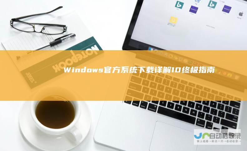 Windows 官方系统下载详解 10终极指南