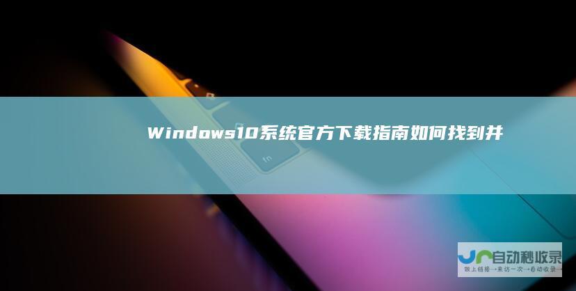 Windows 10系统官方下载指南 如何找到并安装最新的Win10系统版本