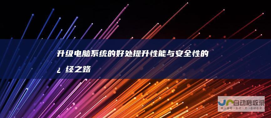 升级电脑系统的好处 提升性能与安全性的必经之路