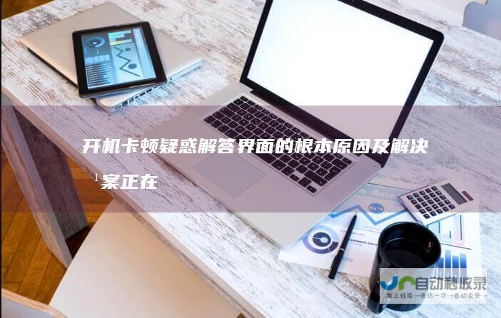 开机卡顿疑惑解答 界面的根本原因及解决方案 正在启动Windows 深入探究电脑反复显示