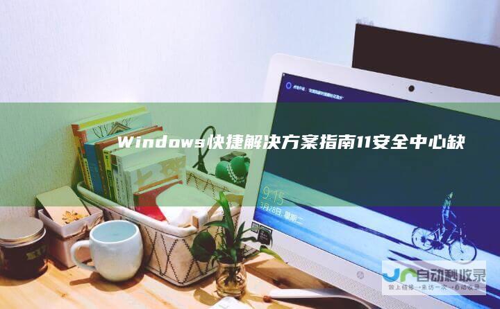 Windows 快捷解决方案指南 11安全中心缺失的窘境