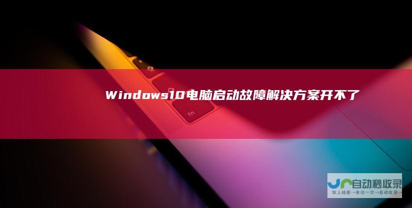Windows 10电脑启动故障解决方案 开不了机 无法启动的应对策略