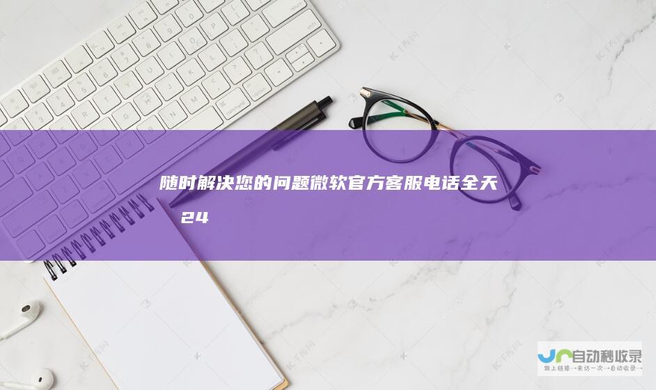 随时解决您的问题！ 微软官方客服电话 全天候24小时人工服务热线