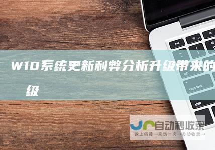W10系统更新利弊分析 升级带来的好处与不升级的潜在风险