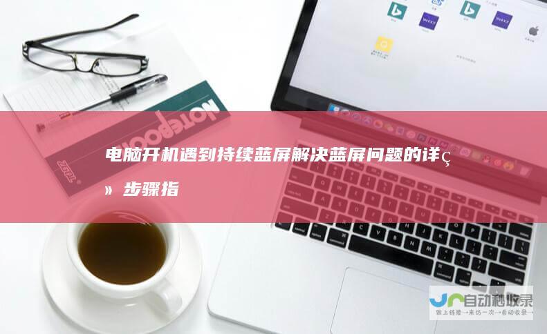 电脑开机遇到持续蓝屏 解决蓝屏问题的详细步骤指南