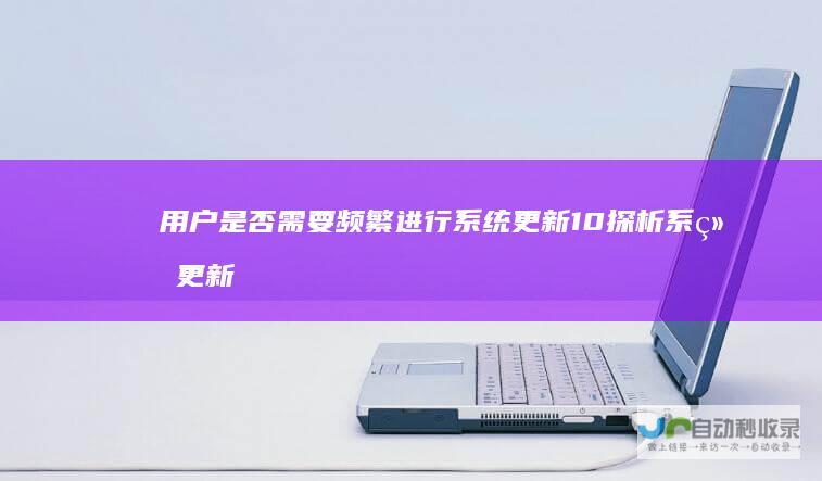 用户是否需要频繁进行系统更新 10 探析系统更新必要性 Windows