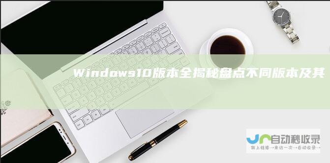 Windows 10版本全揭秘 盘点不同版本及其关键特性差异
