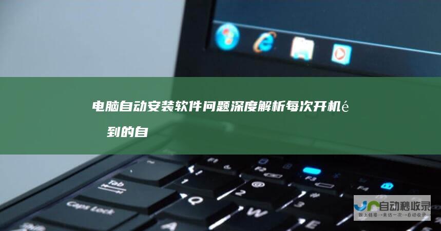 电脑自动安装软件问题深度解析 每次开机遇到的自动安装软件现象为何发生