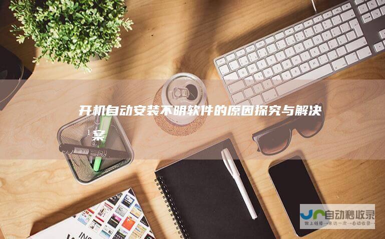 开机自动安装不明软件的原因探究与解决方案