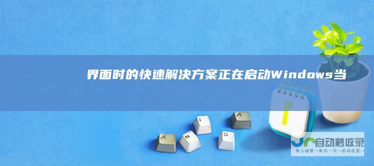 界面时的快速解决方案 正在启动Windows 当电脑开机卡在 电脑启动异常处理指南