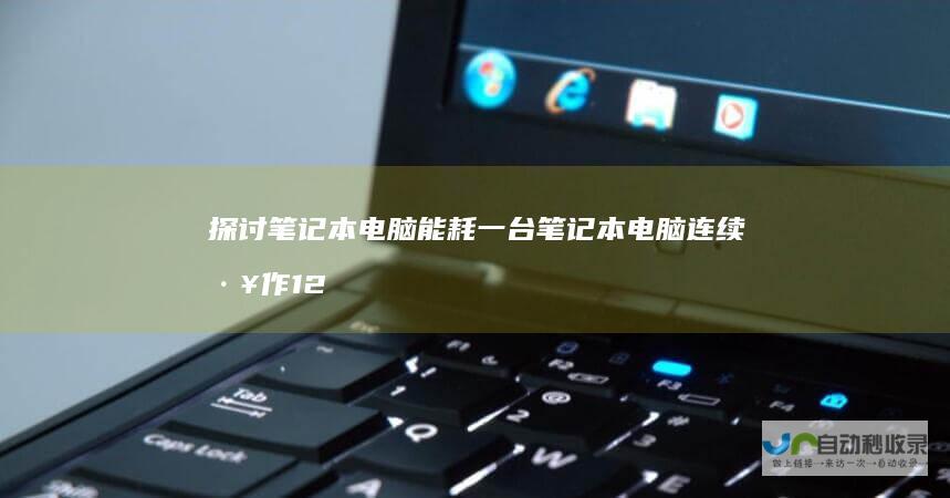 探讨笔记本电脑能耗 一台笔记本电脑连续工作12小时耗电量解析