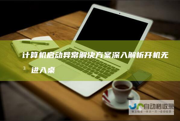 计算机启动异常解决方案 深入解析开机无法进入桌面的常见原因及修复步骤
