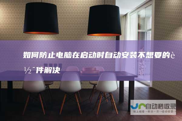 如何防止电脑在启动时自动安装不想要的软件 解决方案与步骤指南