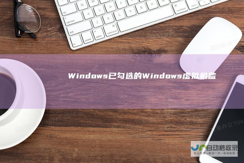 Windows 已勾选的Windows虚拟机监控程序平台背后的原因解析 10家庭版控制面板程序与功能异常