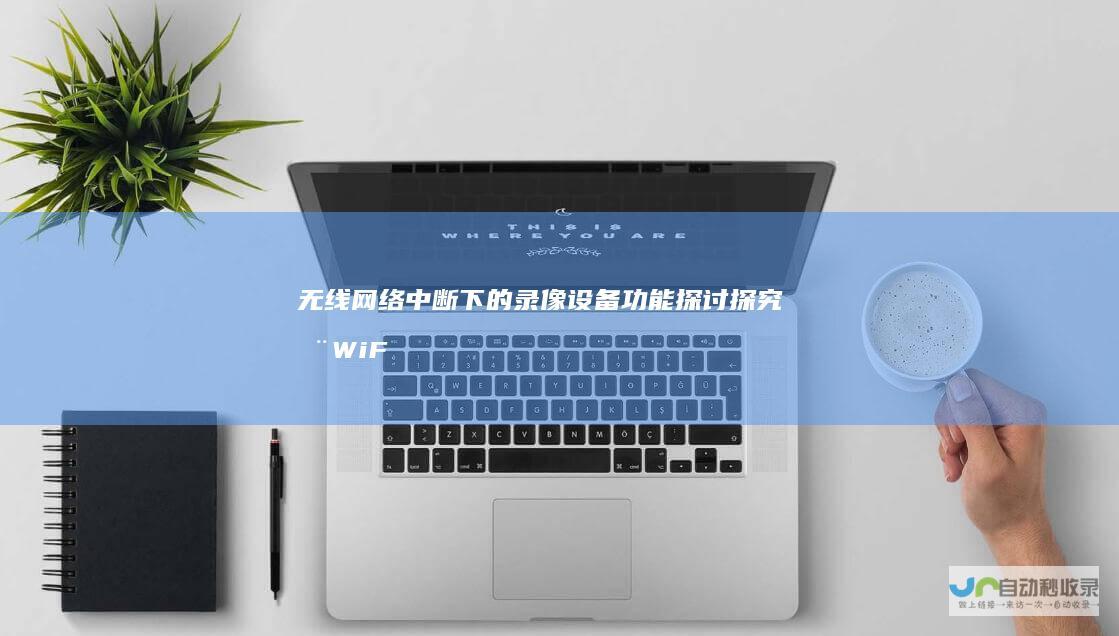 无线网络中断下的录像设备功能探讨 探究在WiFi断连情况下的持续录像可能性与技术解决方案