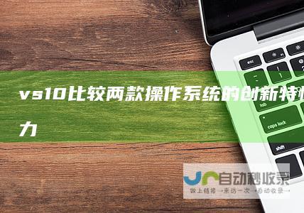 vs 10 比较两款操作系统的创新特性与经典魅力 Windows 11 Windows