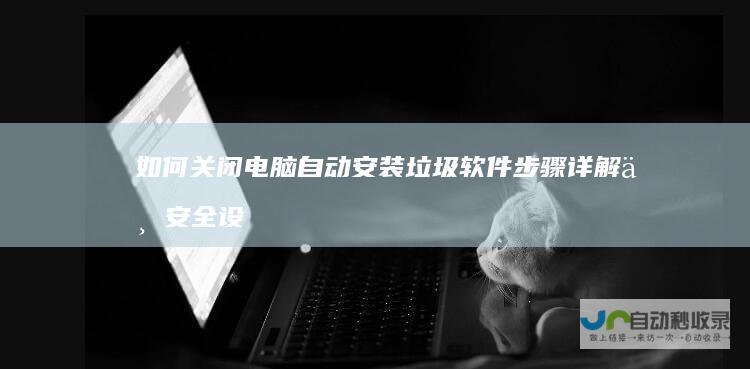 如何关闭电脑自动安装垃圾软件 步骤详解与安全设置