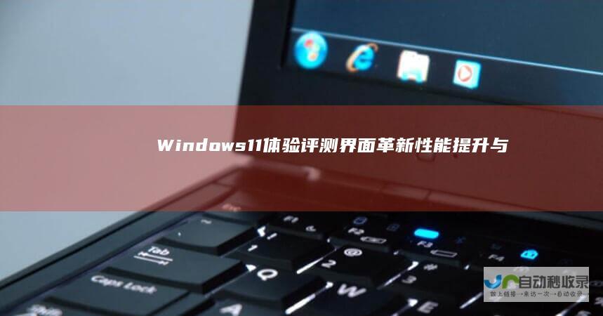 Windows 11体验评测 界面革新 性能提升与兼容性考量