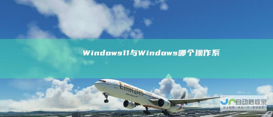 Windows 11与Windows 哪个操作系统更适合你 10全面对比