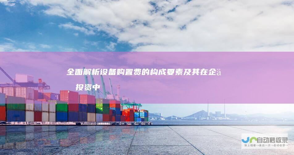 全面解析 设备购置费的构成要素及其在企业投资中的重要性