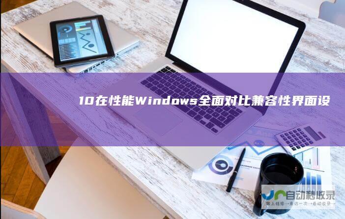 10在性能 Windows 全面对比 兼容性 界面设计和安全性方面的优势与劣势分析 11与Windows