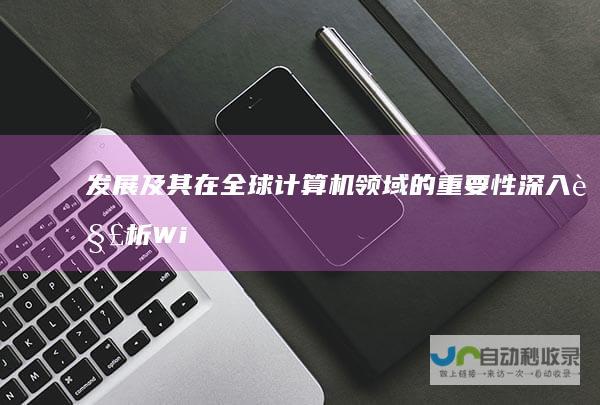 发展及其在全球计算机领域的重要性 深入解析 Windows操作系统的起源