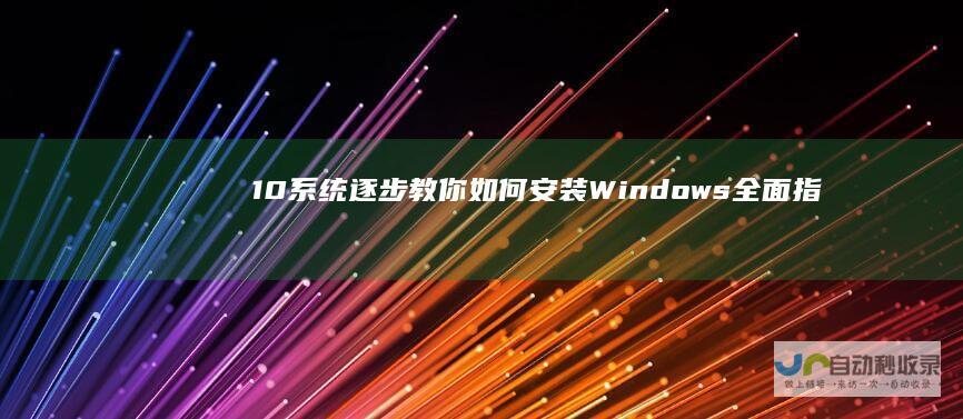 10系统 逐步教你如何安装Windows 全面指南 从准备工作到完成安装