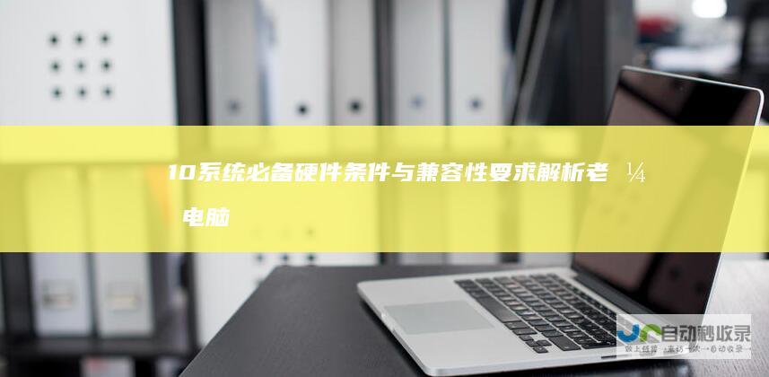 10系统 必备硬件条件与兼容性要求解析 老式电脑升级Windows