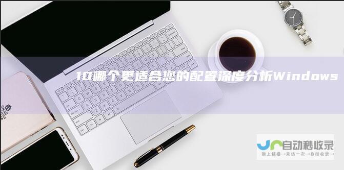 10 哪个更适合您的配置 深度分析Windows 7与Windows 四代电脑系统选择指南