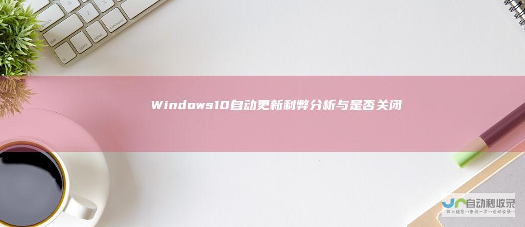 Windows 10自动更新 利弊分析与是否关闭的深入探讨