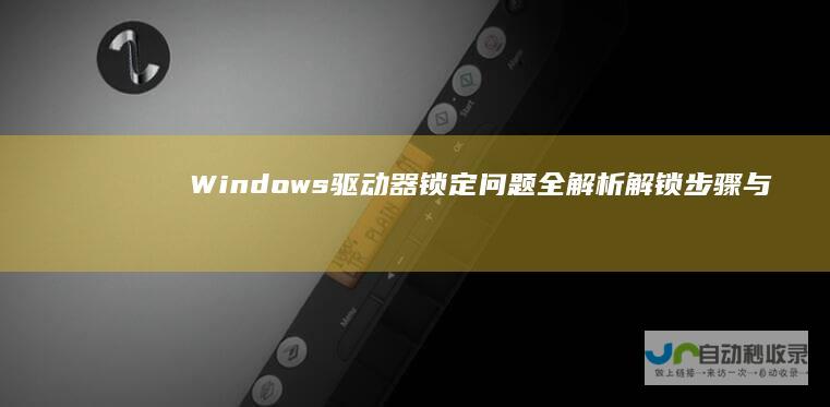 Windows驱动器锁定问题全解析 解锁步骤与技巧指南