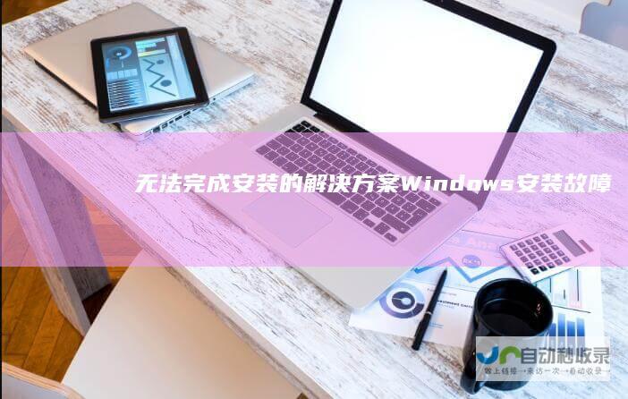 无法完成安装的解决方案 Windows安装故障全攻略