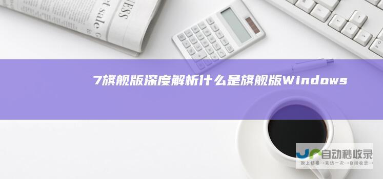 7旗舰版深度解析 什么是旗舰版 Windows