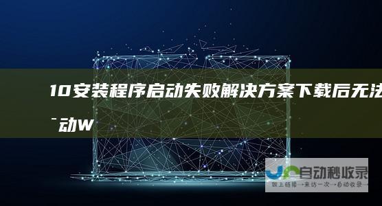 10安装程序启动失败解决方案 下载后无法启动 Windows 尝试重启电脑无效怎么办
