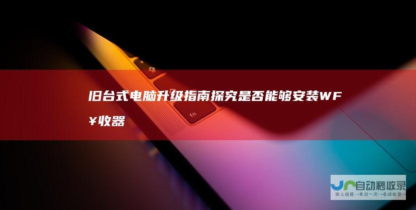 旧台式电脑升级指南 探究是否能够安装WF接收器以及连接Wi Fi的可能性